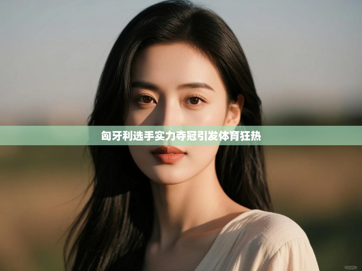 云开体育app网页版入口-匈牙利选手实力夺冠引发体育狂热  第3张